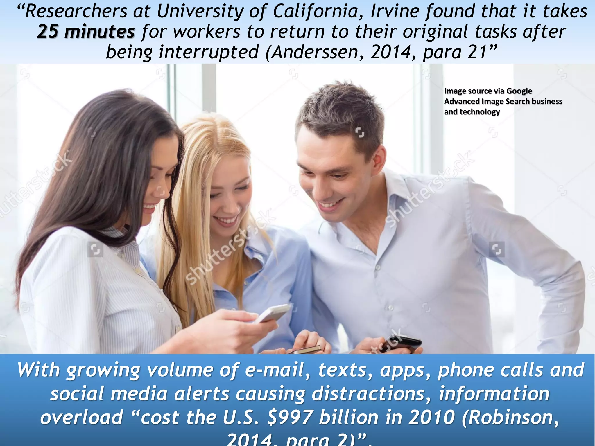 “Researchers at University of California, Irvine found that it takes
25 minutes for workers to return to their original tasks after
being interrupted (Anderssen, 2014, para 21”
With growing volume of e-mail, texts, apps, phone calls and
social media alerts causing distractions, information
overload “cost the U.S. $997 billion in 2010 (Robinson,
Image source via Google
Advanced Image Search business
and technology
 