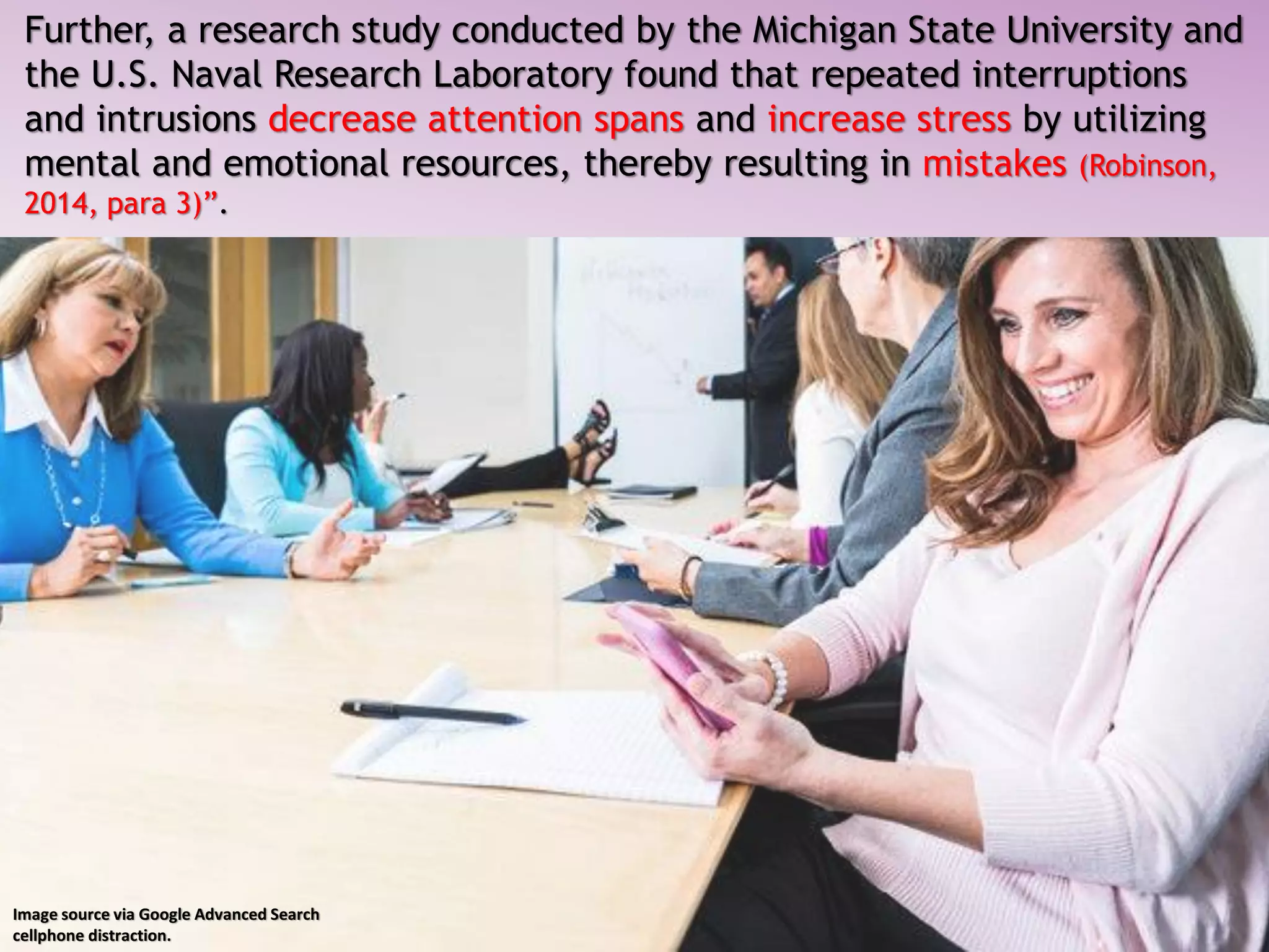 Further, a research study conducted by the Michigan State University and
the U.S. Naval Research Laboratory found that repeated interruptions
and intrusions decrease attention spans and increase stress by utilizing
mental and emotional resources, thereby resulting in mistakes (Robinson,
2014, para 3)”.
Image source via Google Advanced Search
cellphone distraction.
 