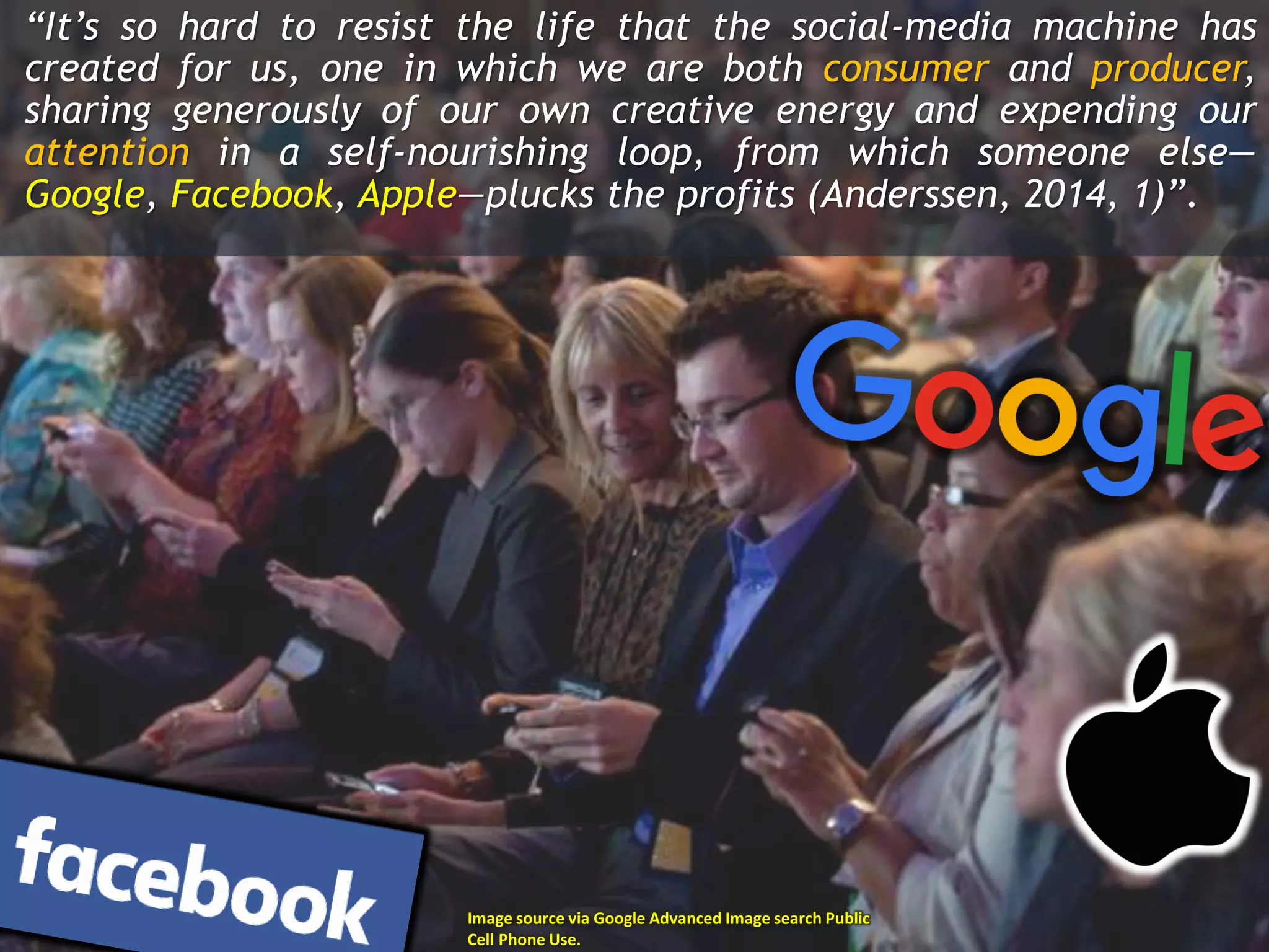 “It’s so hard to resist the life that the social-media machine has
created for us, one in which we are both consumer and producer,
sharing generously of our own creative energy and expending our
attention in a self-nourishing loop, from which someone else—
Google, Facebook, Apple—plucks the profits (Anderssen, 2014, 1)”.
Image source via Google Advanced Image search Public
Cell Phone Use.
 
