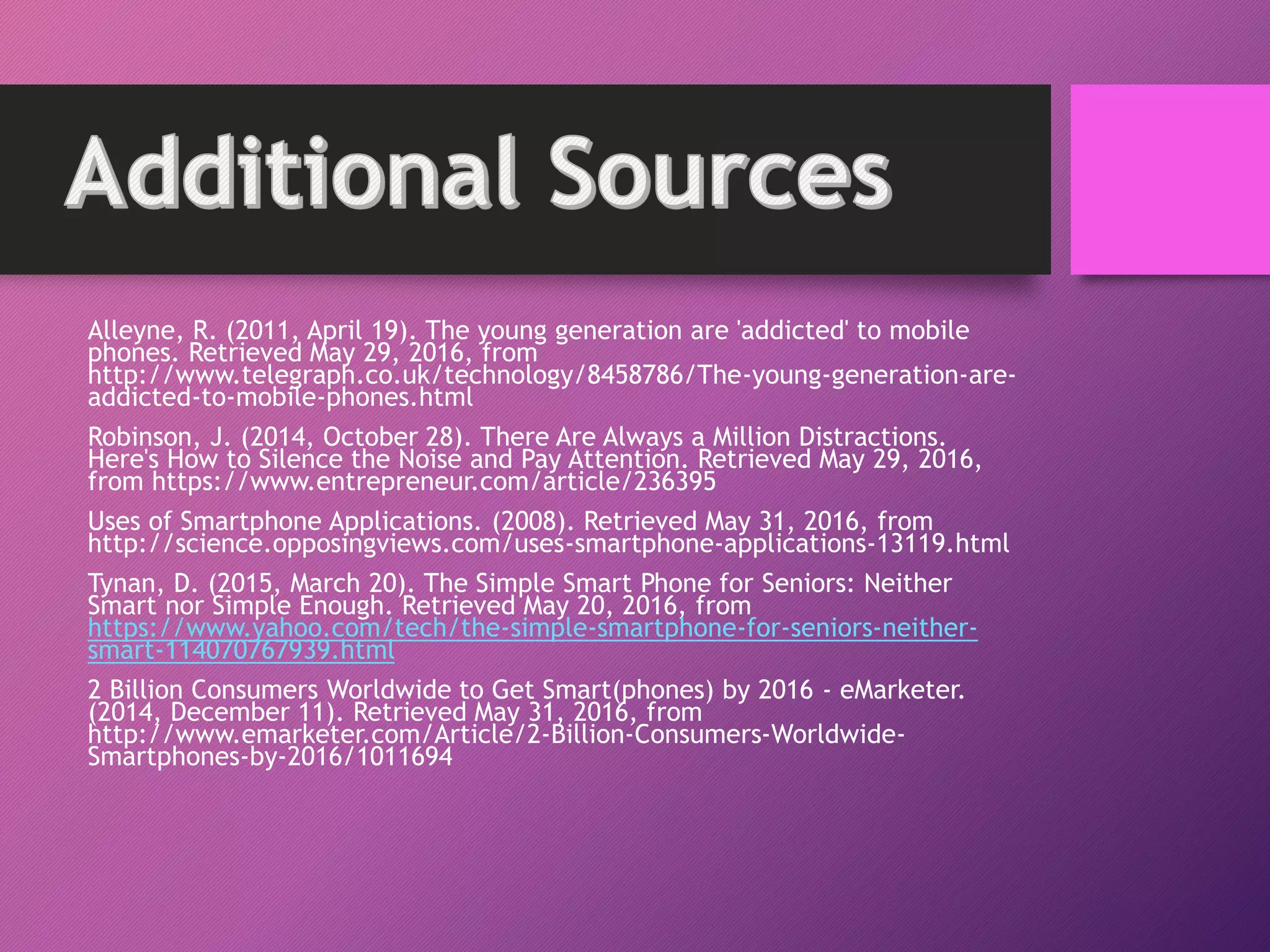 Alleyne, R. (2011, April 19). The young generation are 'addicted' to mobile
phones. Retrieved May 29, 2016, from
http://www.telegraph.co.uk/technology/8458786/The-young-generation-are-
addicted-to-mobile-phones.html
Robinson, J. (2014, October 28). There Are Always a Million Distractions.
Here's How to Silence the Noise and Pay Attention. Retrieved May 29, 2016,
from https://www.entrepreneur.com/article/236395
Uses of Smartphone Applications. (2008). Retrieved May 31, 2016, from
http://science.opposingviews.com/uses-smartphone-applications-13119.html
Tynan, D. (2015, March 20). The Simple Smart Phone for Seniors: Neither
Smart nor Simple Enough. Retrieved May 20, 2016, from
https://www.yahoo.com/tech/the-simple-smartphone-for-seniors-neither-
smart-114070767939.html
2 Billion Consumers Worldwide to Get Smart(phones) by 2016 - eMarketer.
(2014, December 11). Retrieved May 31, 2016, from
http://www.emarketer.com/Article/2-Billion-Consumers-Worldwide-
Smartphones-by-2016/1011694
 