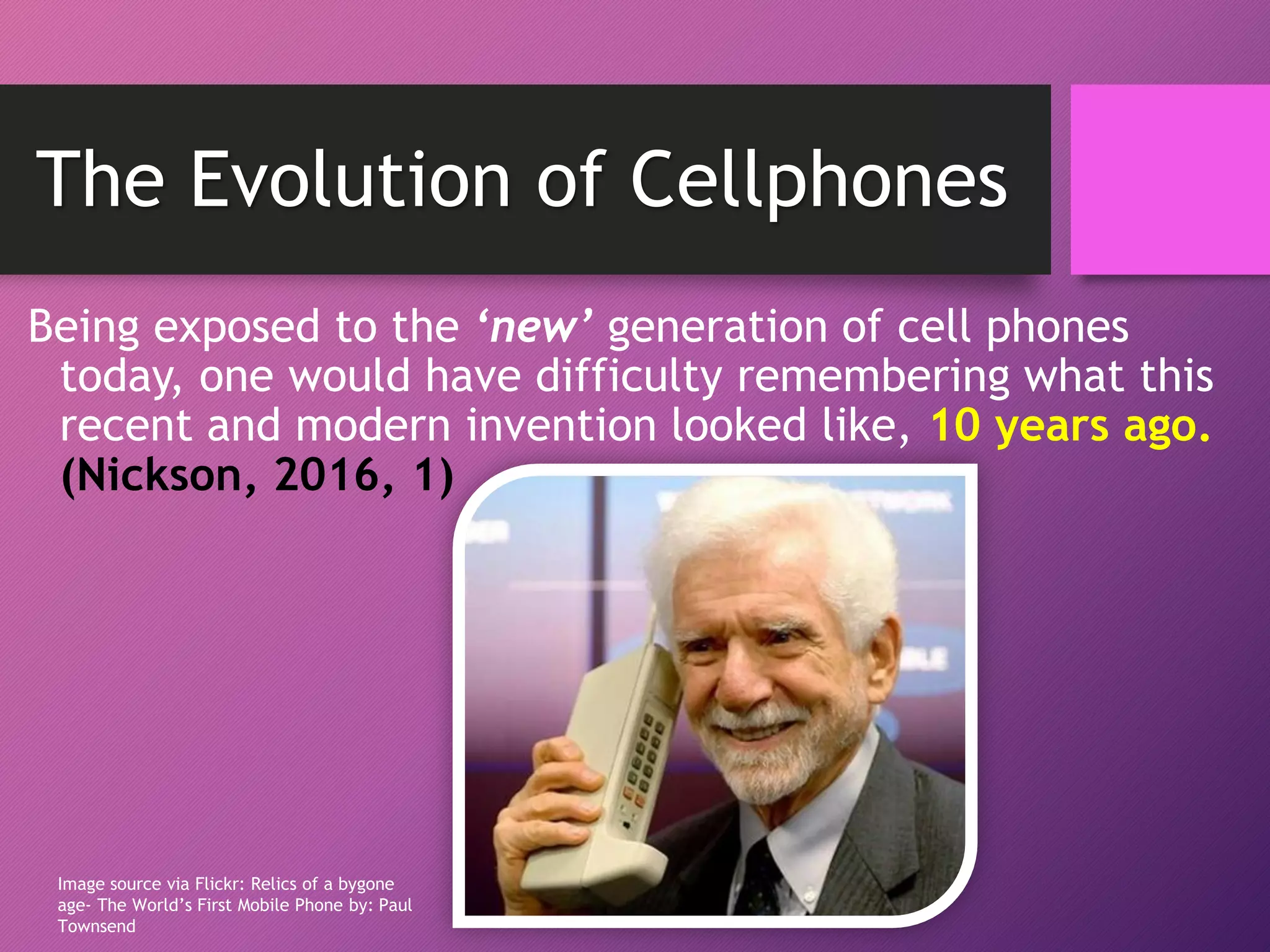 Being exposed to the ‘new’ generation of cell phones
today, one would have difficulty remembering what this
recent and modern invention looked like, 10 years ago.
(Nickson, 2016, 1)
Image source via Flickr: Relics of a bygone
age- The World’s First Mobile Phone by: Paul
Townsend
The Evolution of Cellphones
 