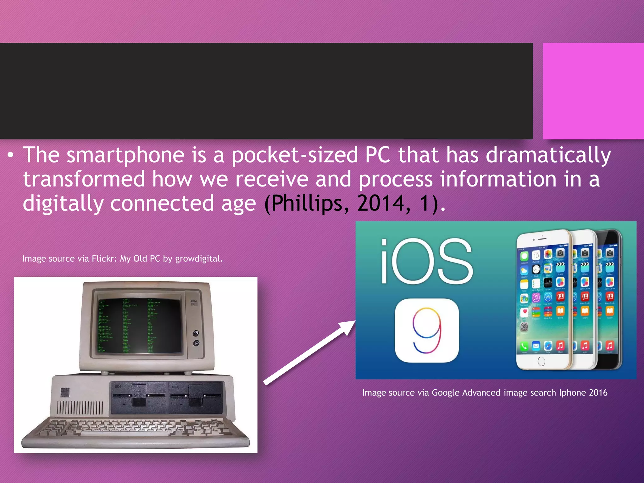 • The smartphone is a pocket-sized PC that has dramatically
transformed how we receive and process information in a
digitally connected age (Phillips, 2014, 1).
Image source via Google Advanced image search Iphone 2016
Image source via Flickr: My Old PC by growdigital.
 