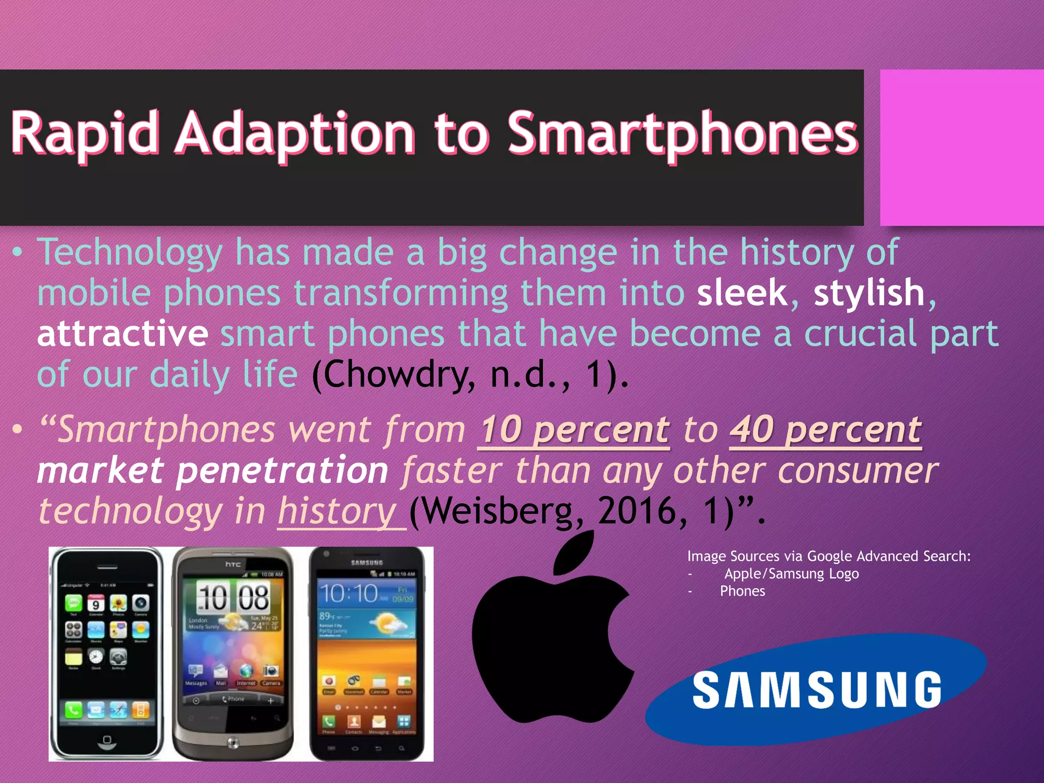 • Technology has made a big change in the history of
mobile phones transforming them into sleek, stylish,
attractive smart phones that have become a crucial part
of our daily life (Chowdry, n.d., 1).
• “Smartphones went from 10 percent to 40 percent
market penetration faster than any other consumer
technology in history (Weisberg, 2016, 1)”.
Image Sources via Google Advanced Search:
- Apple/Samsung Logo
- Phones
 