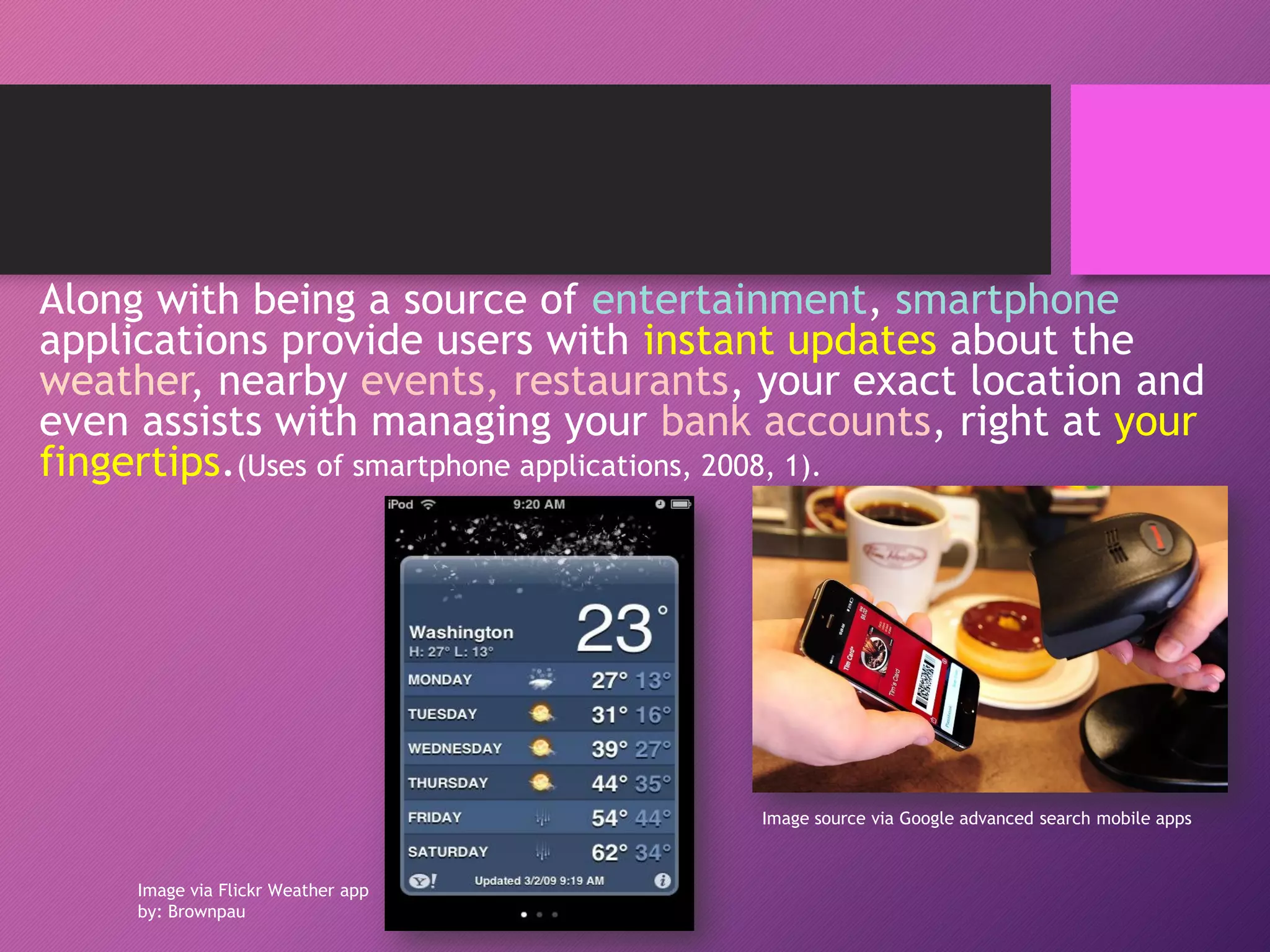 Along with being a source of entertainment, smartphone
applications provide users with instant updates about the
weather, nearby events, restaurants, your exact location and
even assists with managing your bank accounts, right at your
fingertips.(Uses of smartphone applications, 2008, 1).
Image via Flickr Weather app
by: Brownpau
Image source via Google advanced search mobile apps
 