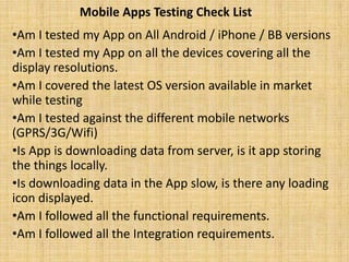 Mobile Apps Testing Check List
•Am I tested my App on All Android / iPhone / BB versions
•Am I tested my App on all the devices covering all the
display resolutions.
•Am I covered the latest OS version available in market
while testing
•Am I tested against the different mobile networks
(GPRS/3G/Wifi)
•Is App is downloading data from server, is it app storing
the things locally.
•Is downloading data in the App slow, is there any loading
icon displayed.
•Am I followed all the functional requirements.
•Am I followed all the Integration requirements.
 