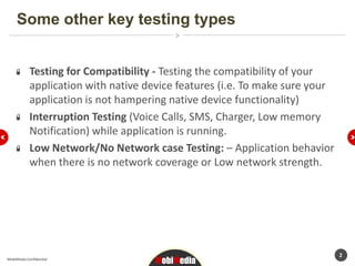 Some other key testing types


            Testing for Compatibility - Testing the compatibility of your
            application with native device features (i.e. To make sure your
            application is not hampering native device functionality)
            Interruption Testing (Voice Calls, SMS, Charger, Low memory
            Notification) while application is running.
            Low Network/No Network case Testing: – Application behavior
            when there is no network coverage or Low network strength.




                                                                              2
MobiMedia Confidential
                                      MobiMedia
 