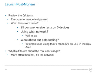 10
Launch Post-Mortem
• Review the QA tests
• Every performance test passed
• What tests were done?
• 25 comprehensive tests on 5 devices
• Using what network?
• Wifi in lab
• What about our beta testing?
• 10 employees using their iPhone 5/6 on LTE in the Bay
Area
• What’s different about the real user usage?
• More often than not, it’s the network
Application Performance Monitoring
 