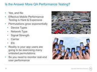 14
Is the Answer More QA Performance Testing?
• Yes, and No
• Effective Mobile Performance
Testing is Hard & Expensive
• Permutations grow exponentially
• Device Types
• Network Type
• Signal Strength
• Carrier
• Etc
• Reality is your app users are
going to be exercising many
untested permutations
• So you need to monitor real end
user performance
Application Performance Monitoring
 