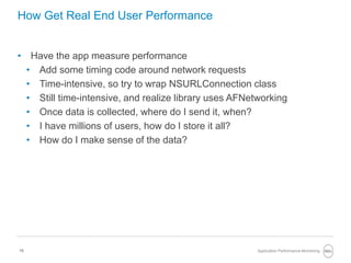 15
How Get Real End User Performance
• Have the app measure performance
• Add some timing code around network requests
• Time-intensive, so try to wrap NSURLConnection class
• Still time-intensive, and realize library uses AFNetworking
• Once data is collected, where do I send it, when?
• I have millions of users, how do I store it all?
• How do I make sense of the data?
Application Performance Monitoring
 