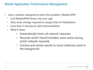 16
Mobile Application Performance Management
• Use a solution designed to solve this problem: Mobile APM
• Link MobileAPM library into your app
• Only code change required is couple lines of initialization
• Less than 5 minutes to add instrumentation
• What it does:
• Automatically times all network requests
• Records which ViewControllers were active during
which network requests
• Caches and sends results to cloud collection point in
the background
Application Performance Monitoring
 