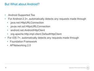 26
But What about Android?
• Android Supported Too
• For Android 2.3+, automatically detects any requests made through
• java.net.HttpURLConnection
• javax.net.ssl.HttpsURLConnection
• android.net.AndroidHttpClient
• org.apache.http.impl.client.DefaultHttpClient
• For iOS 7+, automatically detects any requests made through
• Foundation Framework
• AFNetworking 2.0
Application Performance Monitoring
 