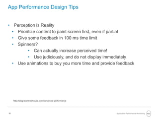 30
App Performance Design Tips
• Perception is Reality
• Prioritize content to paint screen first, even if partial
• Give some feedback in 100 ms time limit
• Spinners?
• Can actually increase perceived time!
• Use judiciously, and do not display immediately
• Use animations to buy you more time and provide feedback
Application Performance Monitoring
http://blog.teamtreehouse.com/perceived-performance
 