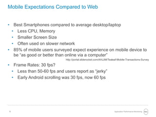 5
Mobile Expectations Compared to Web
• Best Smartphones compared to average desktop/laptop
• Less CPU, Memory
• Smaller Screen Size
• Often used on slower network
• 85% of mobile users surveyed expect experience on mobile device to
be “as good or better than online via a computer”
http://portal.sliderocket.com/AHJJM/Tealeaf-Mobile-Transactions-Survey
• Frame Rates: 30 fps?
• Less than 50-60 fps and users report as “jerky”
• Early Android scrolling was 30 fps, now 60 fps
Application Performance Monitoring
 