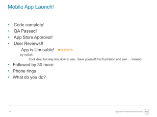 9
Mobile App Launch!
• Code complete!
• QA Passed!
• App Store Approval!
• User Reviews!!
App is Unusable!
by rsl345
Cool idea, but way too slow to use. Save yourself the frustration and use … instead.
• Followed by 30 more
• Phone rings
• What do you do?
Application Performance Monitoring
 