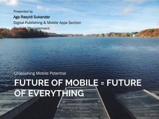 FUTURE OF MOBILE = FUTURE
OF EVERYTHING
Unleashing Mobile Potential
Presented by
Aga Rasyidi Sukandar
Digital Publishing & Mobile Apps Section
Product Management
 