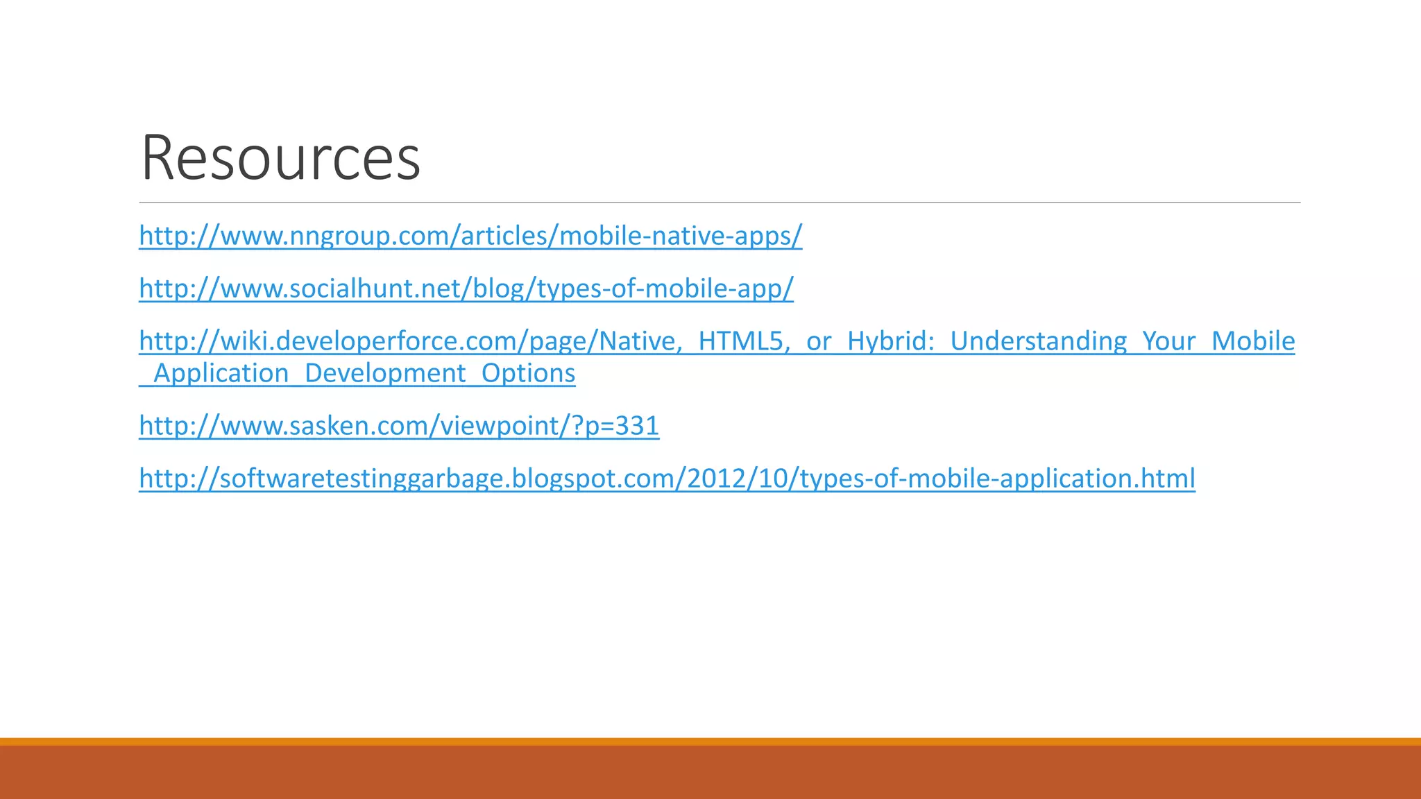Resources
http://www.nngroup.com/articles/mobile-native-apps/
http://www.socialhunt.net/blog/types-of-mobile-app/
http://wiki.developerforce.com/page/Native,_HTML5,_or_Hybrid:_Understanding_Your_Mobile
_Application_Development_Options
http://www.sasken.com/viewpoint/?p=331
http://softwaretestinggarbage.blogspot.com/2012/10/types-of-mobile-application.html
 