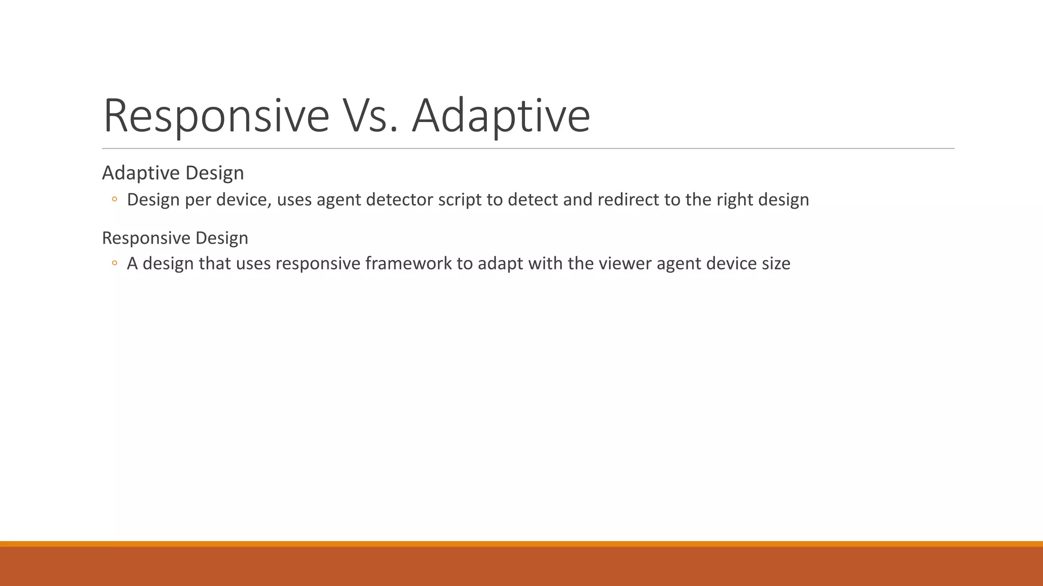 Responsive Vs. Adaptive
Adaptive Design
◦ Design per device, uses agent detector script to detect and redirect to the right design
Responsive Design
◦ A design that uses responsive framework to adapt with the viewer agent device size
 
