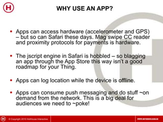 Why use an App?Apps can access hardware (accelerometer and GPS) – but so can Safari these days. Mag swipe CC reader and proximity protocols for payments is hardware. The jscript engine in Safari is hobbled – so blagging an app through the App Store this way isn’t a good roadmap for your Thing.Apps can log location while the device is offline.Apps can consume push messaging and do stuff ~on demand from the network. This is a big deal for audiences we need to ~poke!