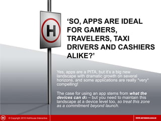 ‘So, Apps are ideal for gamers, travelers, taxi drivers and cashiers alike?’Yes, apps are a PITA, but it’s a big new landscape with dramatic growth on several horizons, and some applications are really *very* compelling!The case for using an app stems from what the devices can do – but you need to maintain this landscape at a device level too, so treat this zone as a commitment beyond launch.