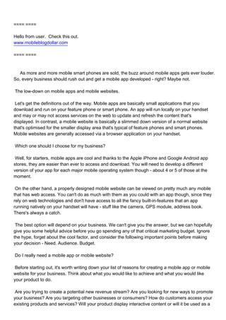 ==== ====

Hello from user. Check this out.
www.mobileblogdollar.com

==== ====



As more and more mobile smart phones are sold, the buzz around mobile apps gets ever louder.
So, every business should rush out and get a mobile app developed - right? Maybe not.

The low-down on mobile apps and mobile websites.

Let's get the definitions out of the way. Mobile apps are basically small applications that you
download and run on your feature phone or smart phone. An app will run locally on your handset
and may or may not access services on the web to update and refresh the content that's
displayed. In contrast, a mobile website is basically a slimmed down version of a normal website
that's optimised for the smaller display area that's typical of feature phones and smart phones.
Mobile websites are generally accessed via a browser application on your handset.

Which one should I choose for my business?

Well, for starters, mobile apps are cool and thanks to the Apple iPhone and Google Android app
stores, they are easier than ever to access and download. You will need to develop a different
version of your app for each major mobile operating system though - about 4 or 5 of those at the
moment.

On the other hand, a properly designed mobile website can be viewed on pretty much any mobile
that has web access. You can't do as much with them as you could with an app though, since they
rely on web technologies and don't have access to all the fancy built-in-features that an app
running natively on your handset will have - stuff like the camera, GPS module, address book.
There's always a catch.

The best option will depend on your business. We can't give you the answer, but we can hopefully
give you some helpful advice before you go spending any of that critical marketing budget. Ignore
the hype, forget about the cool factor, and consider the following important points before making
your decision - Need. Audience. Budget.

Do I really need a mobile app or mobile website?

Before starting out, it's worth writing down your list of reasons for creating a mobile app or mobile
website for your business. Think about what you would like to achieve and what you would like
your product to do.

Are you trying to create a potential new revenue stream? Are you looking for new ways to promote
your business? Are you targeting other businesses or consumers? How do customers access your
existing products and services? Will your product display interactive content or will it be used as a
 