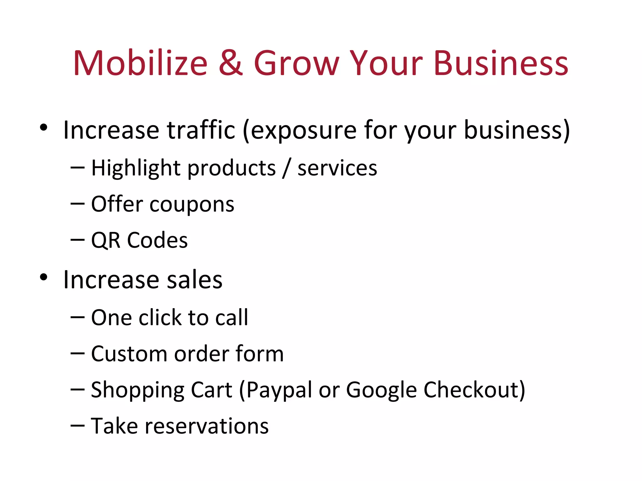 Mobilize & Grow Your Business
• Increase traffic (exposure for your business)
– Highlight products / services
– Offer coupons
– QR Codes
• Increase sales
– One click to call
– Custom order form
– Shopping Cart (Paypal or Google Checkout)
– Take reservations
 