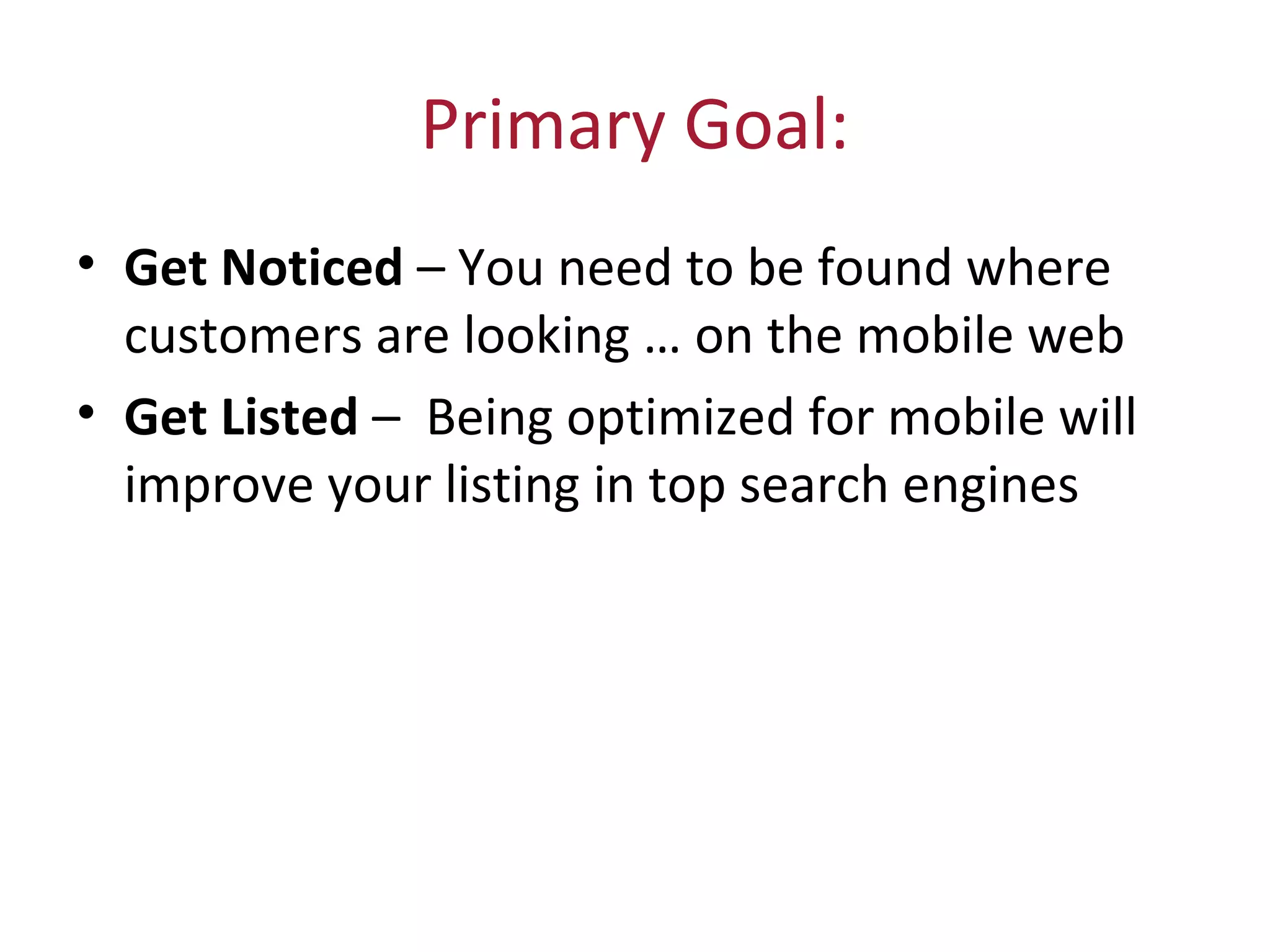 Primary Goal:
• Get Noticed – You need to be found where
customers are looking … on the mobile web
• Get Listed – Being optimized for mobile will
improve your listing in top search engines
 