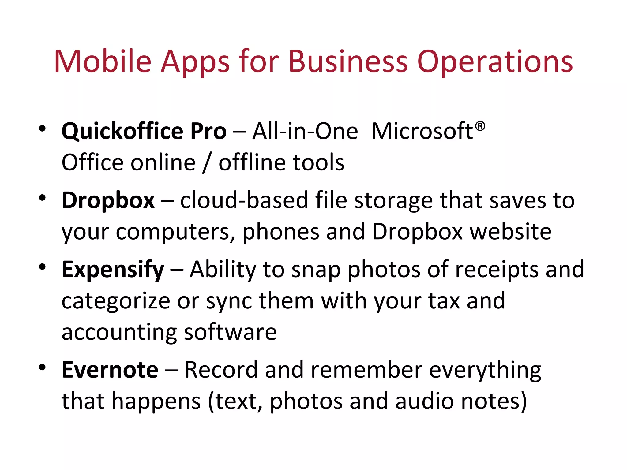 Mobile Apps for Business Operations
• Quickoffice Pro – All-in-One Microsoft®
Office online / offline tools
• Dropbox – cloud-based file storage that saves to
your computers, phones and Dropbox website
• Expensify – Ability to snap photos of receipts and
categorize or sync them with your tax and
accounting software
• Evernote – Record and remember everything
that happens (text, photos and audio notes)
 