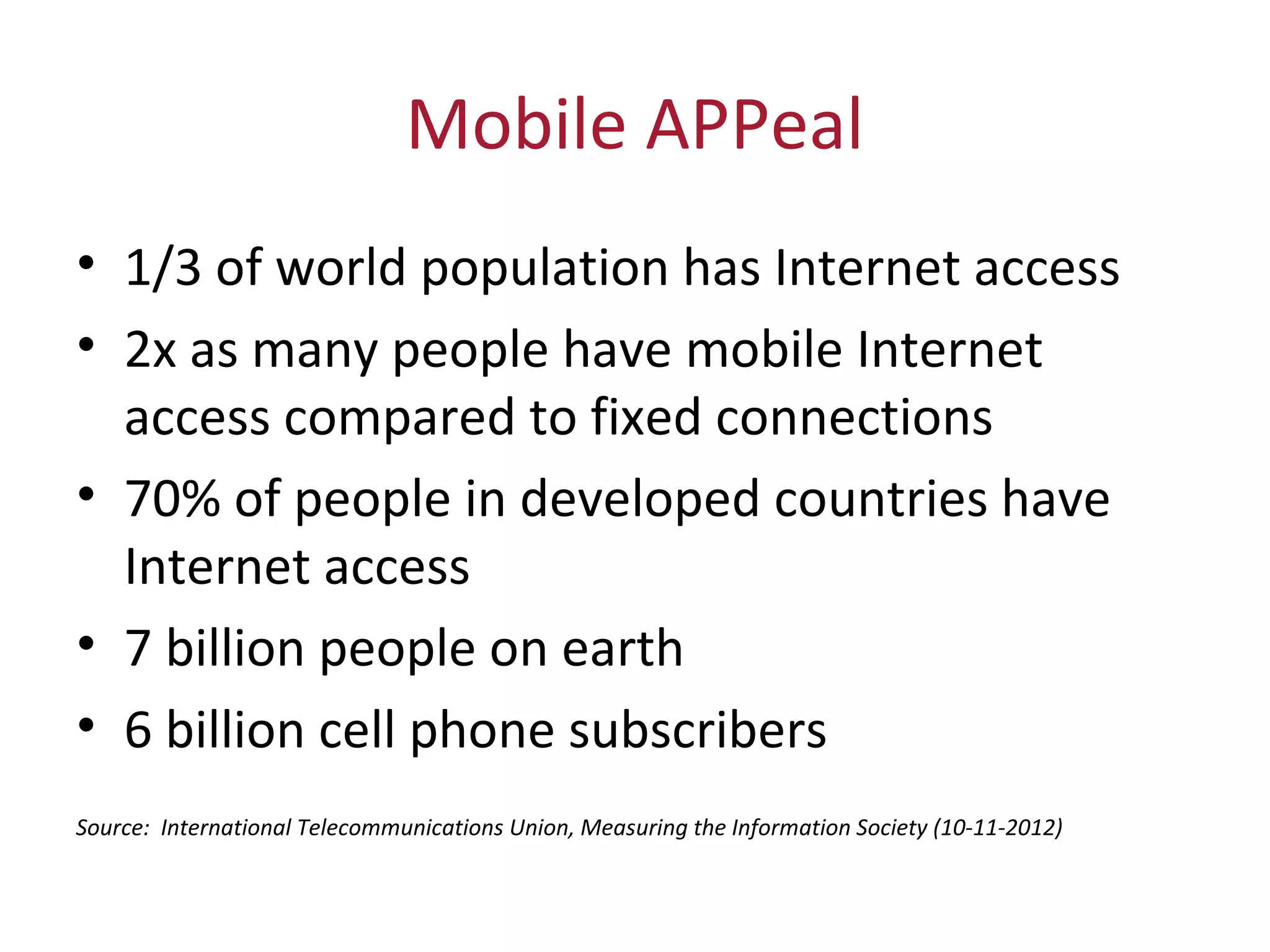 Mobile APPeal
• 1/3 of world population has Internet access
• 2x as many people have mobile Internet 
access compared to fixed connections
• 70% of people in developed countries have 
Internet access
• 7 billion people on earth 
• 6 billion cell phone subscribers
Source: International Telecommunications Union, Measuring the Information Society (10-11-2012)
 