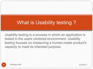 Usability testing is a process in which an application is
tested in the users centered environment. Usability
testing focuses on measuring a human-made product's
capacity to meet its intended purpose.
What is Usability testing ?
2/20/201310 Mobilepundits
 