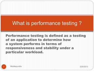 Performance testing is defined as a testing
of an application to determine how
a system performs in terms of
responsiveness and stability under a
particular workload.
What is performance testing ?
2/20/20137 Mobilepundits
 