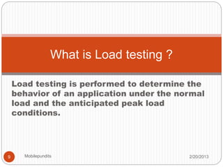 Load testing is performed to determine the
behavior of an application under the normal
load and the anticipated peak load
conditions.
What is Load testing ?
2/20/20139 Mobilepundits
 