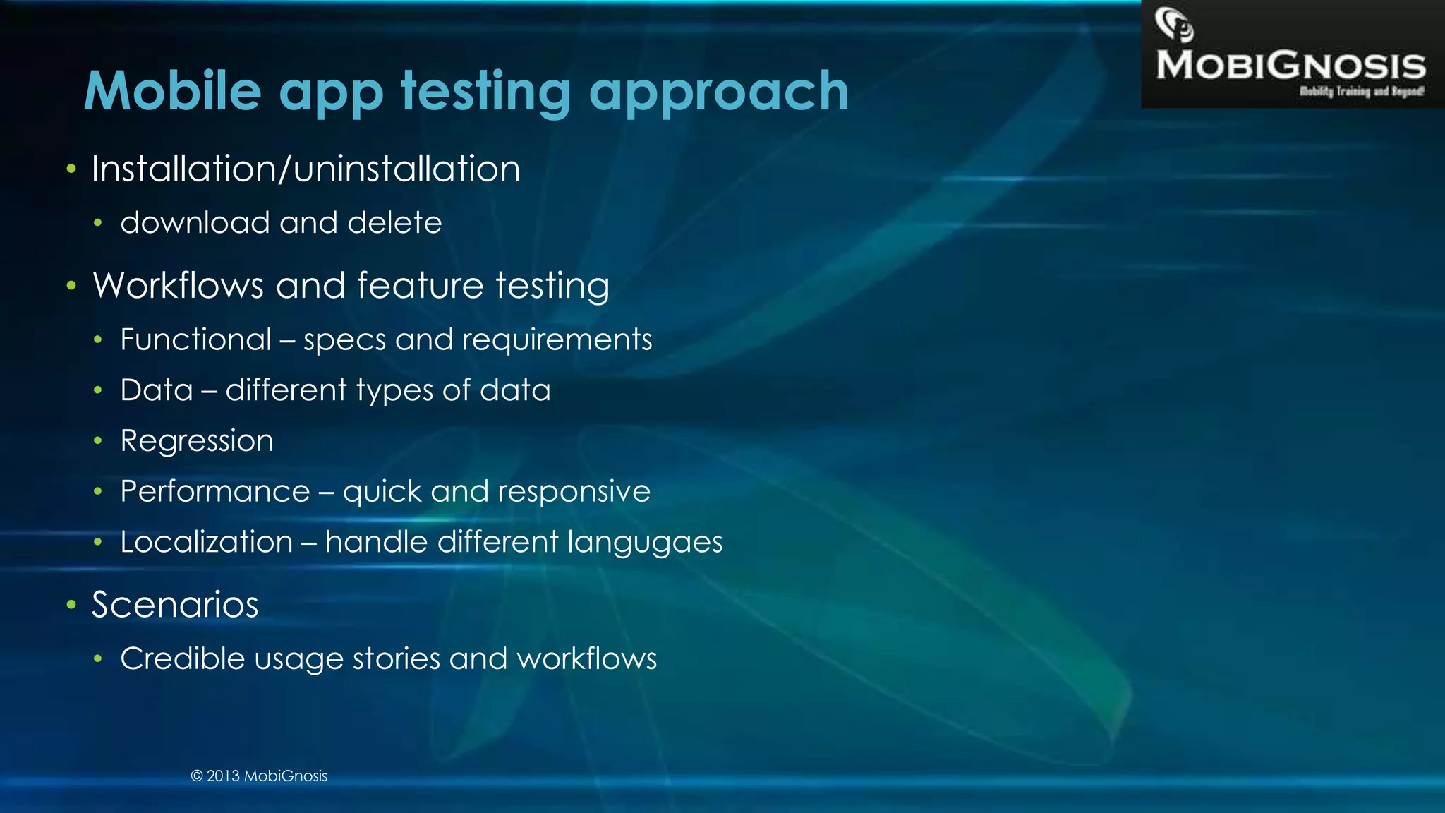 • Installation/uninstallation
• download and delete
• Workflows and feature testing
• Functional – specs and requirements
• Data – different types of data
• Regression
• Performance – quick and responsive
• Localization – handle different langugaes
• Scenarios
• Credible usage stories and workflows
Mobile app testing approach
© 2013 MobiGnosis
 