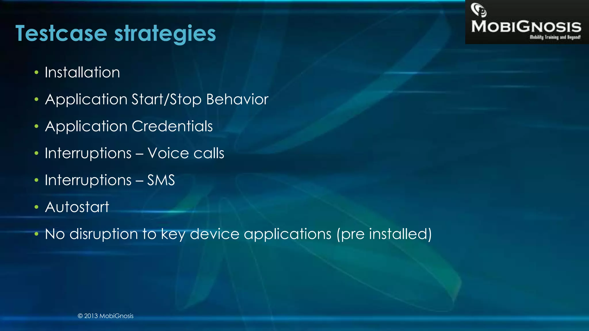 • Installation
• Application Start/Stop Behavior
• Application Credentials
• Interruptions – Voice calls
• Interruptions – SMS
• Autostart
• No disruption to key device applications (pre installed)
Testcase strategies
© 2013 MobiGnosis
 