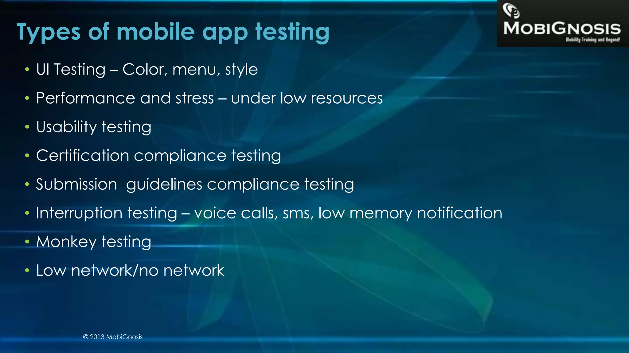 Types of mobile app testing
• UI Testing – Color, menu, style
• Performance and stress – under low resources
• Usability testing
• Certification compliance testing
• Submission guidelines compliance testing
• Interruption testing – voice calls, sms, low memory notification
• Monkey testing
• Low network/no network
© 2013 MobiGnosis
 