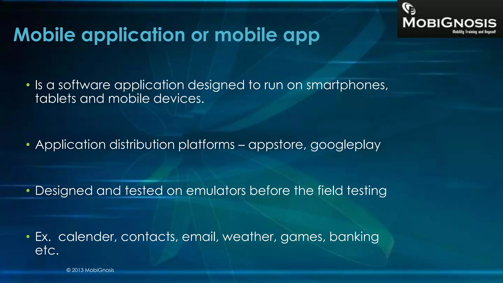 • Is a software application designed to run on smartphones,
tablets and mobile devices.
• Application distribution platforms – appstore, googleplay
• Designed and tested on emulators before the field testing
• Ex. calender, contacts, email, weather, games, banking
etc.
Mobile application or mobile app
© 2013 MobiGnosis
 