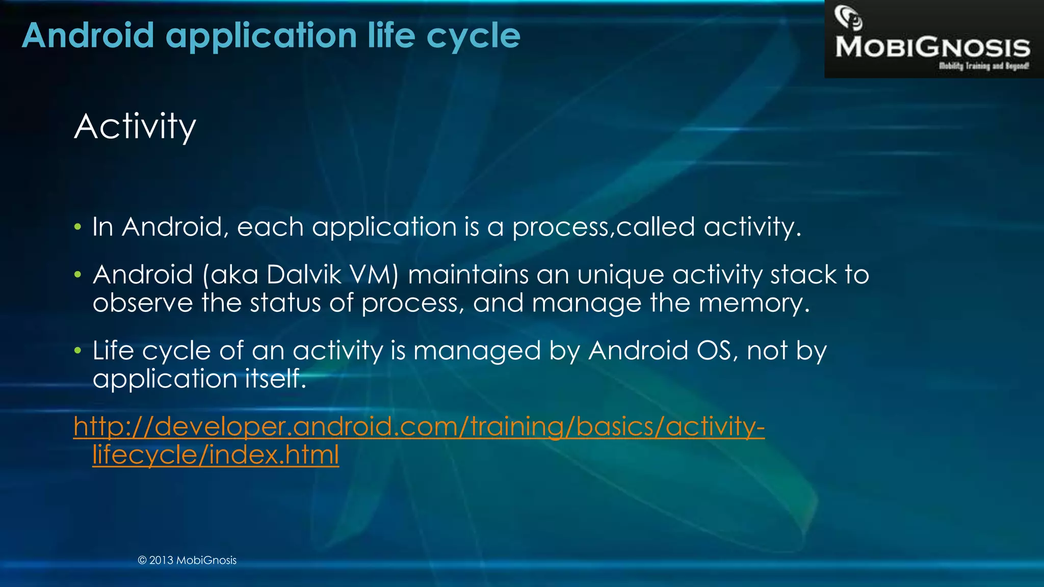 Android application life cycle
Activity
• In Android, each application is a process,called activity.
• Android (aka Dalvik VM) maintains an unique activity stack to
observe the status of process, and manage the memory.
• Life cycle of an activity is managed by Android OS, not by
application itself.
http://developer.android.com/training/basics/activity-
lifecycle/index.html
© 2013 MobiGnosis
 