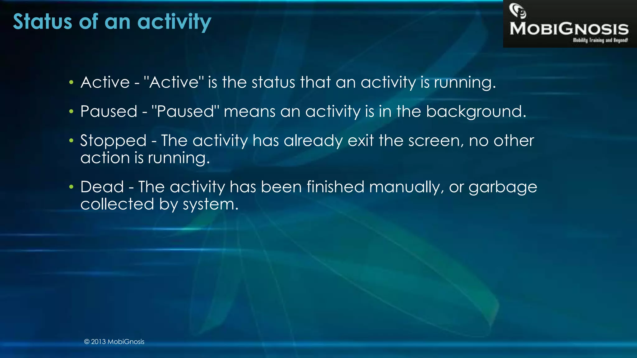 Status of an activity
• Active - "Active" is the status that an activity is running.
• Paused - "Paused" means an activity is in the background.
• Stopped - The activity has already exit the screen, no other
action is running.
• Dead - The activity has been finished manually, or garbage
collected by system.
© 2013 MobiGnosis
 