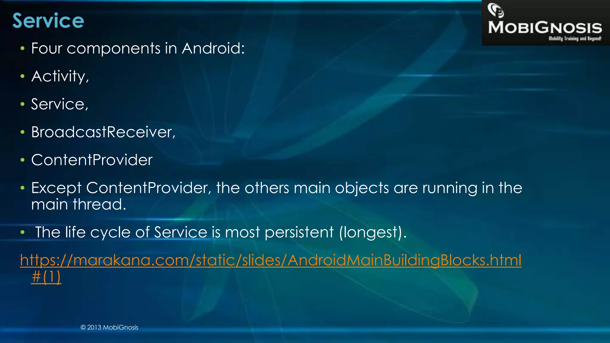 Service
• Four components in Android:
• Activity,
• Service,
• BroadcastReceiver,
• ContentProvider
• Except ContentProvider, the others main objects are running in the
main thread.
• The life cycle of Service is most persistent (longest).
https://marakana.com/static/slides/AndroidMainBuildingBlocks.html
#(1)
© 2013 MobiGnosis
 