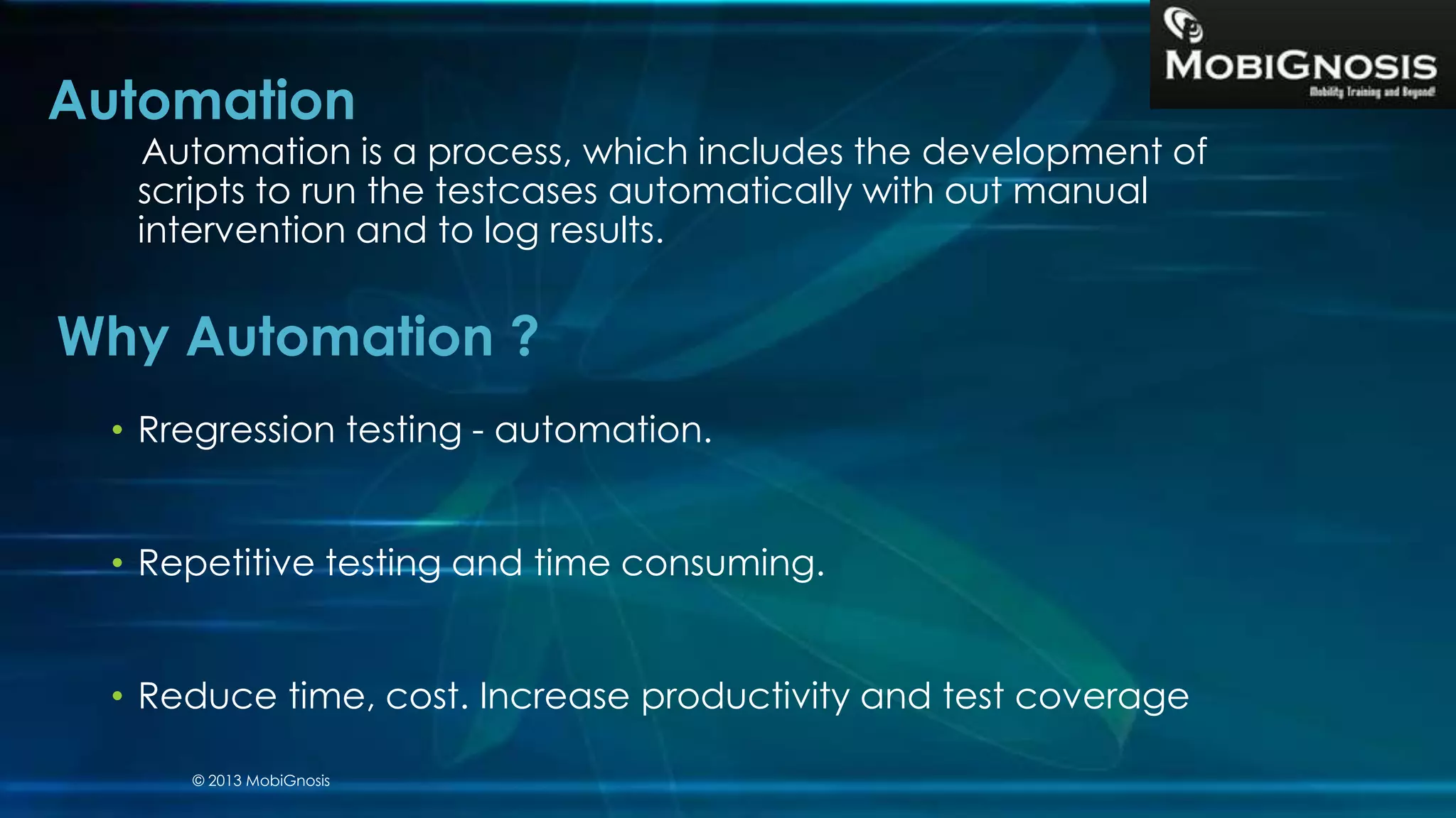 Automation
Automation is a process, which includes the development of
scripts to run the testcases automatically with out manual
intervention and to log results.
• Rregression testing - automation.
• Repetitive testing and time consuming.
• Reduce time, cost. Increase productivity and test coverage
Why Automation ?
© 2013 MobiGnosis
 