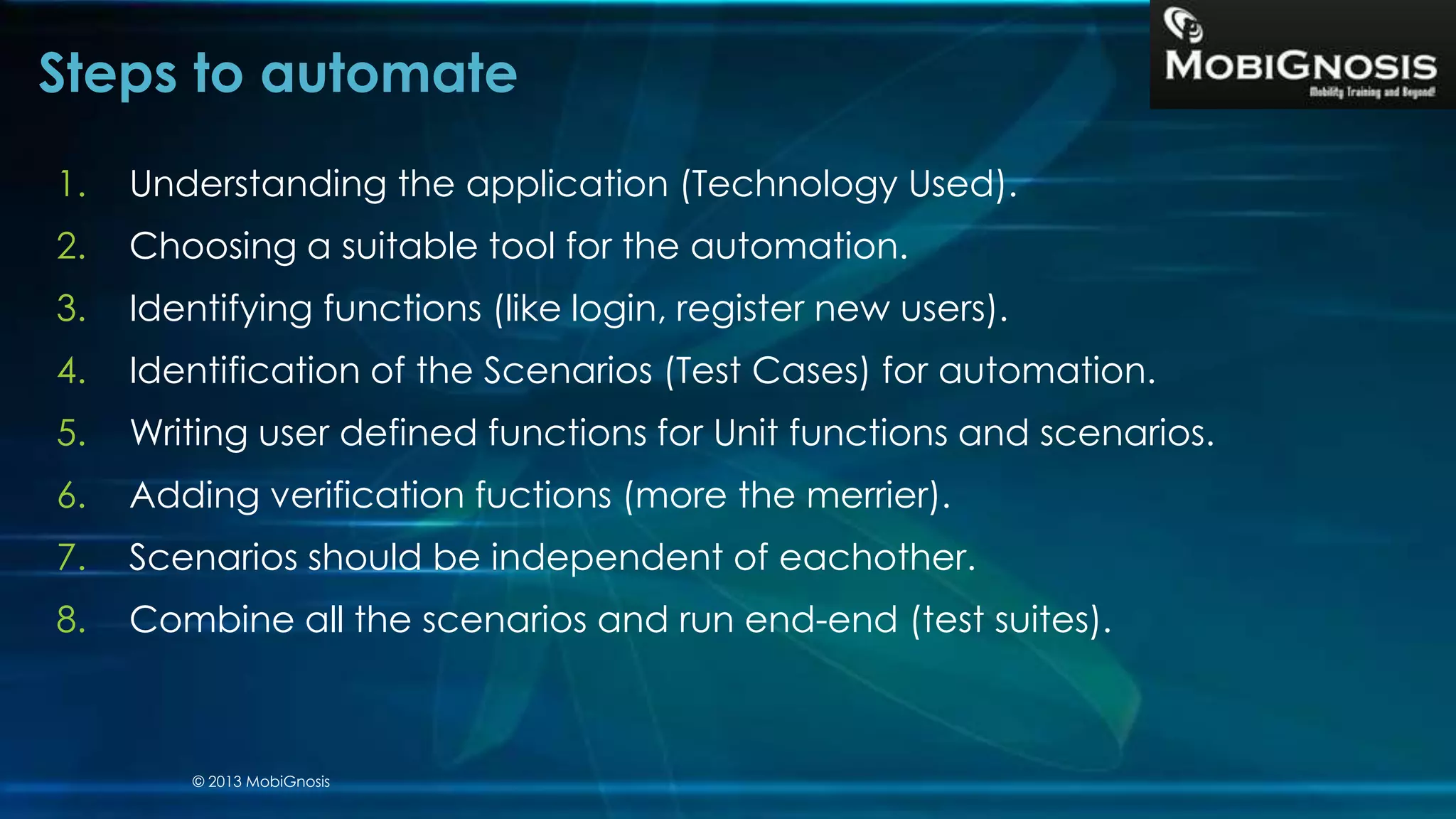 Steps to automate
1. Understanding the application (Technology Used).
2. Choosing a suitable tool for the automation.
3. Identifying functions (like login, register new users).
4. Identification of the Scenarios (Test Cases) for automation.
5. Writing user defined functions for Unit functions and scenarios.
6. Adding verification fuctions (more the merrier).
7. Scenarios should be independent of eachother.
8. Combine all the scenarios and run end-end (test suites).
© 2013 MobiGnosis
 