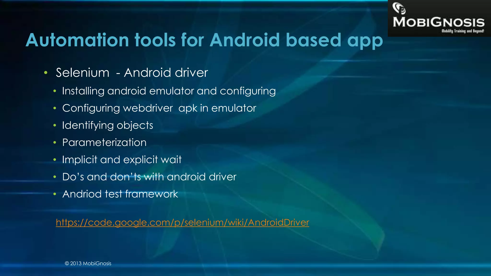 Automation tools for Android based app
• Selenium - Android driver
• Installing android emulator and configuring
• Configuring webdriver apk in emulator
• Identifying objects
• Parameterization
• Implicit and explicit wait
• Do’s and don’ts with android driver
• Andriod test framework
https://code.google.com/p/selenium/wiki/AndroidDriver
© 2013 MobiGnosis
 
