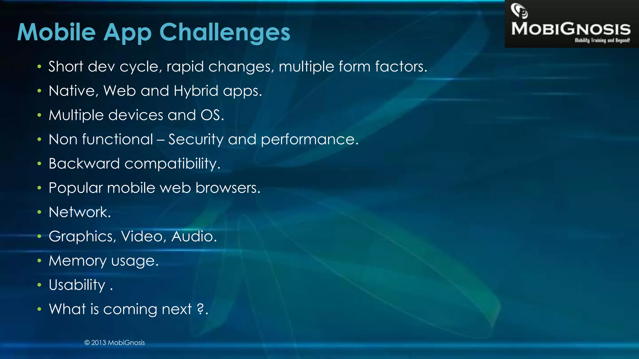 • Short dev cycle, rapid changes, multiple form factors.
• Native, Web and Hybrid apps.
• Multiple devices and OS.
• Non functional – Security and performance.
• Backward compatibility.
• Popular mobile web browsers.
• Network.
• Graphics, Video, Audio.
• Memory usage.
• Usability .
• What is coming next ?.
Mobile App Challenges
© 2013 MobiGnosis
 