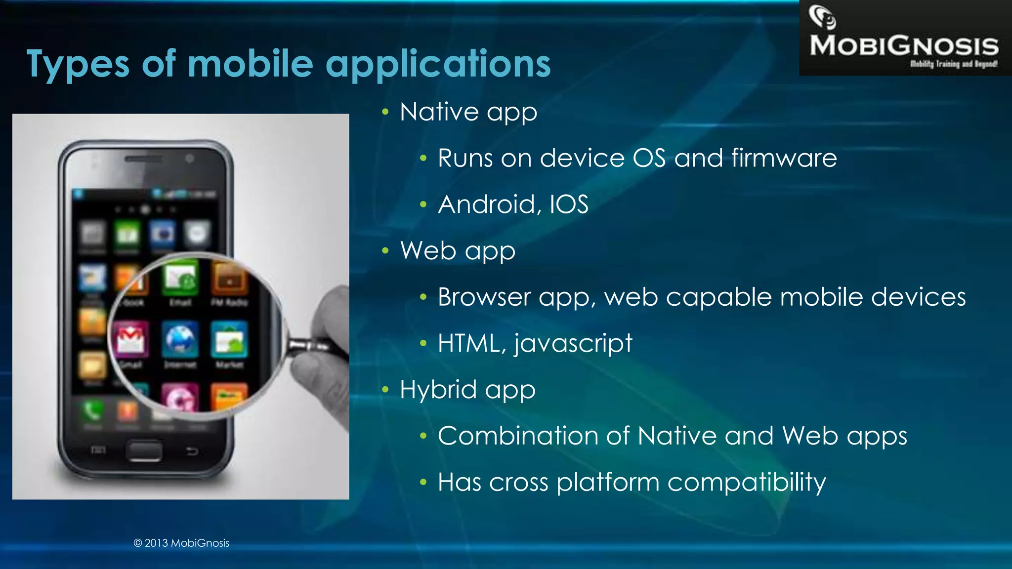 Types of mobile applications
• Native app
• Runs on device OS and firmware
• Android, IOS
• Web app
• Browser app, web capable mobile devices
• HTML, javascript
• Hybrid app
• Combination of Native and Web apps
• Has cross platform compatibility
© 2013 MobiGnosis
 