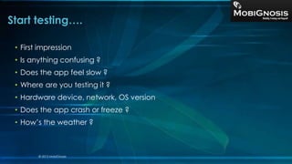 • First impression
• Is anything confusing ?
• Does the app feel slow ?
• Where are you testing it ?
• Hardware device, network, OS version
• Does the app crash or freeze ?
• How’s the weather ?
Start testing….
© 2013 MobiGnosis
 