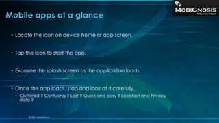 • Locate the icon on device home or app screen.
• Tap the icon to start the app.
• Examine the splash screen as the application loads.
• Once the app loads, stop and look at it carefully.
• Cluttered ? Confusing ? Lost ? Quick and easy ? Location and Privacy
data ?
Mobile apps at a glance
© 2013 MobiGnosis
 