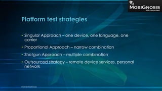 • Singular Approach – one device, one language, one
carrier
• Proportional Approach – narrow combination
• Shotgun Approach – multiple combination
• Outsourced strategy – remote device services, personal
network
Platform test strategies
© 2013 MobiGnosis
 