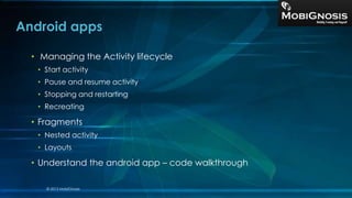 Android apps
• Managing the Activity lifecycle
• Start activity
• Pause and resume activity
• Stopping and restarting
• Recreating
• Fragments
• Nested activity
• Layouts
• Understand the android app – code walkthrough
© 2013 MobiGnosis
 