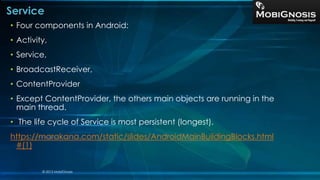 Service
• Four components in Android:
• Activity,
• Service,
• BroadcastReceiver,
• ContentProvider
• Except ContentProvider, the others main objects are running in the
main thread.
• The life cycle of Service is most persistent (longest).
https://marakana.com/static/slides/AndroidMainBuildingBlocks.html
#(1)
© 2013 MobiGnosis
 