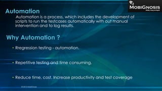 Automation
Automation is a process, which includes the development of
scripts to run the testcases automatically with out manual
intervention and to log results.
• Rregression testing - automation.
• Repetitive testing and time consuming.
• Reduce time, cost. Increase productivity and test coverage
Why Automation ?
© 2013 MobiGnosis
 