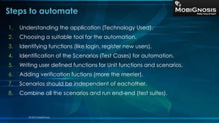 Steps to automate
1. Understanding the application (Technology Used).
2. Choosing a suitable tool for the automation.
3. Identifying functions (like login, register new users).
4. Identification of the Scenarios (Test Cases) for automation.
5. Writing user defined functions for Unit functions and scenarios.
6. Adding verification fuctions (more the merrier).
7. Scenarios should be independent of eachother.
8. Combine all the scenarios and run end-end (test suites).
© 2013 MobiGnosis
 